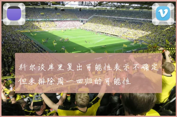 科尔谈库里复出可能性表示不确定但未排除周一回归的可能性