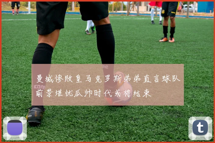 曼城惨败皇马克罗斯弟弟直言球队前景堪忧瓜帅时代或将结束