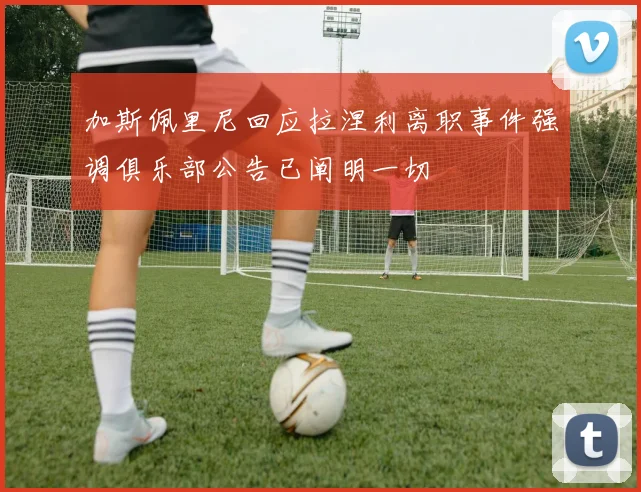 加斯佩里尼回应拉涅利离职事件强调俱乐部公告已阐明一切