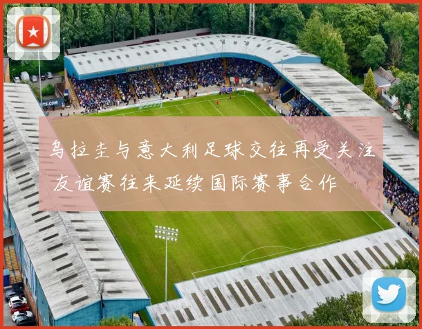 乌拉圭与意大利足球交往再受关注 友谊赛往来延续国际赛事合作