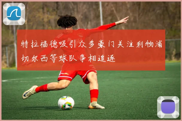 特拉福德吸引众多豪门关注利物浦切尔西等球队争相追逐
