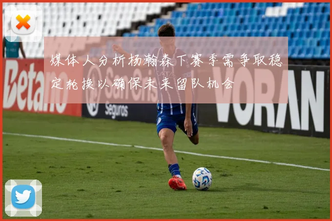 媒体人分析杨瀚森下赛季需争取稳定轮换以确保未来留队机会