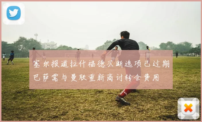 塞尔报道拉什福德买断选项已过期巴萨需与曼联重新商讨转会费用