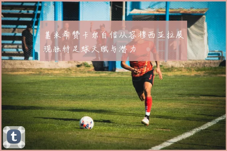 基米希赞卡尔自信从容穆西亚拉展现独特足球天赋与潜力
