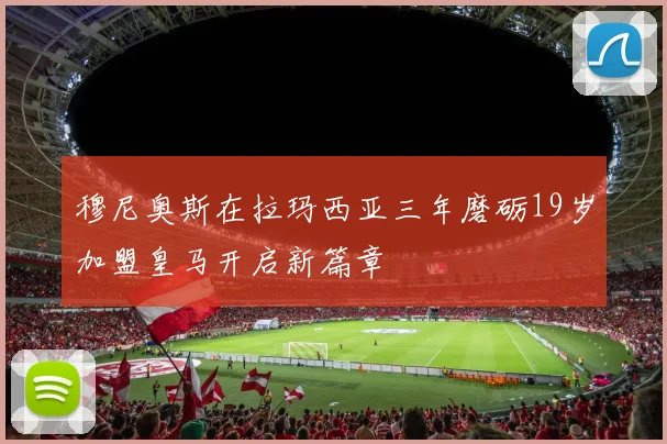 穆尼奥斯在拉玛西亚三年磨砺19岁加盟皇马开启新篇章