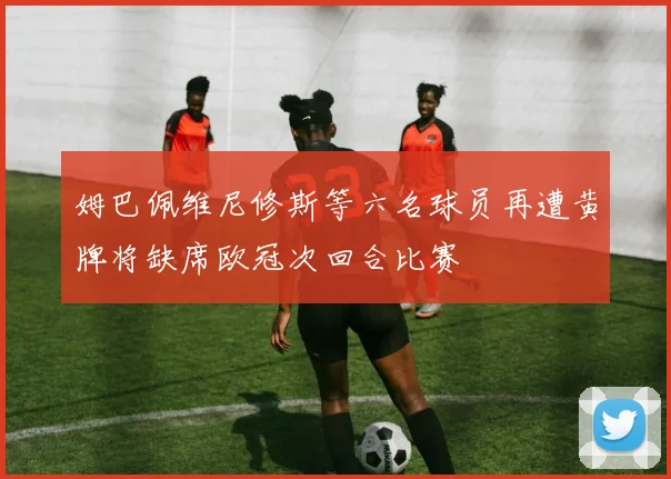 姆巴佩维尼修斯等六名球员再遭黄牌将缺席欧冠次回合比赛