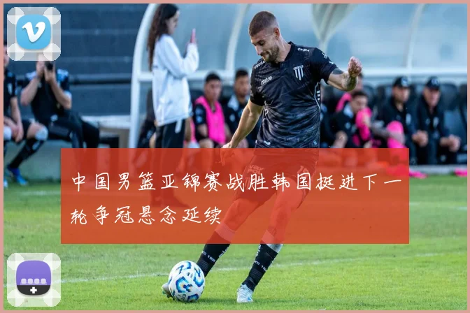 中国男篮亚锦赛战胜韩国挺进下一轮争冠悬念延续