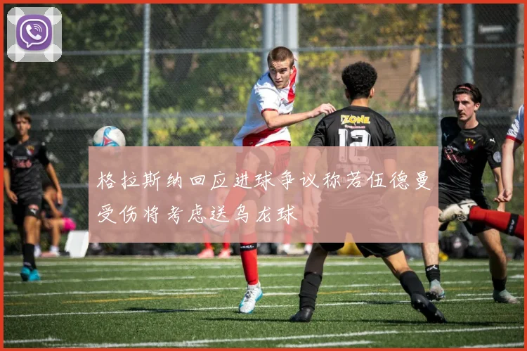格拉斯纳回应进球争议称若伍德曼受伤将考虑送乌龙球