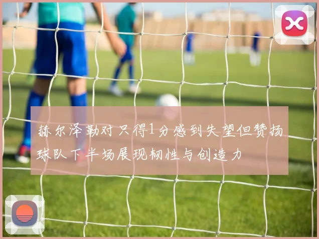 赫尔泽勒对只得1分感到失望但赞扬球队下半场展现韧性与创造力