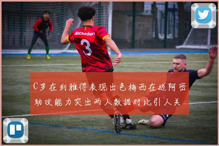 C罗在利雅得表现出色梅西在迈阿密助攻能力突出两人数据对比引人关注