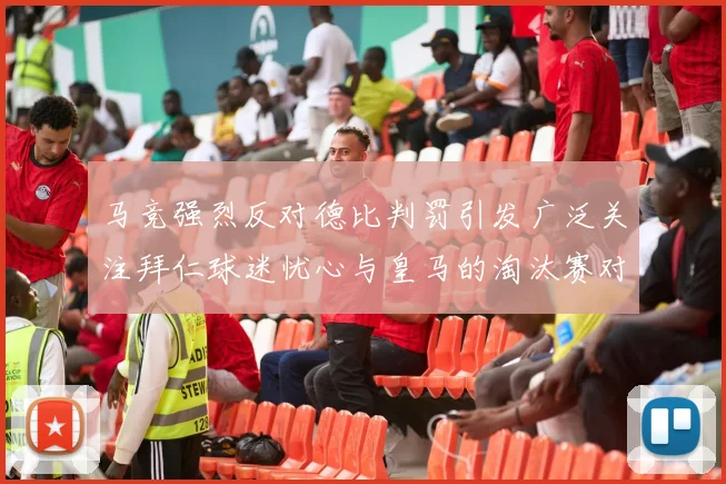 马竞强烈反对德比判罚引发广泛关注拜仁球迷忧心与皇马的淘汰赛对决