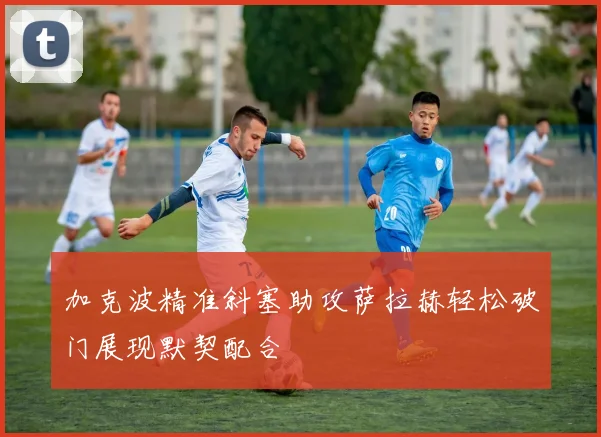 加克波精准斜塞助攻萨拉赫轻松破门展现默契配合