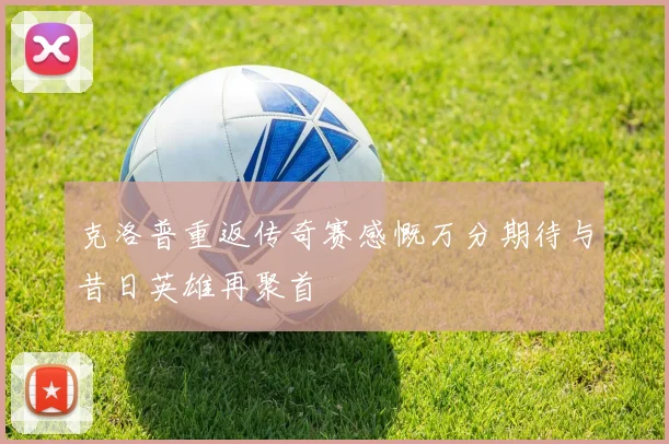 克洛普重返传奇赛感慨万分期待与昔日英雄再聚首