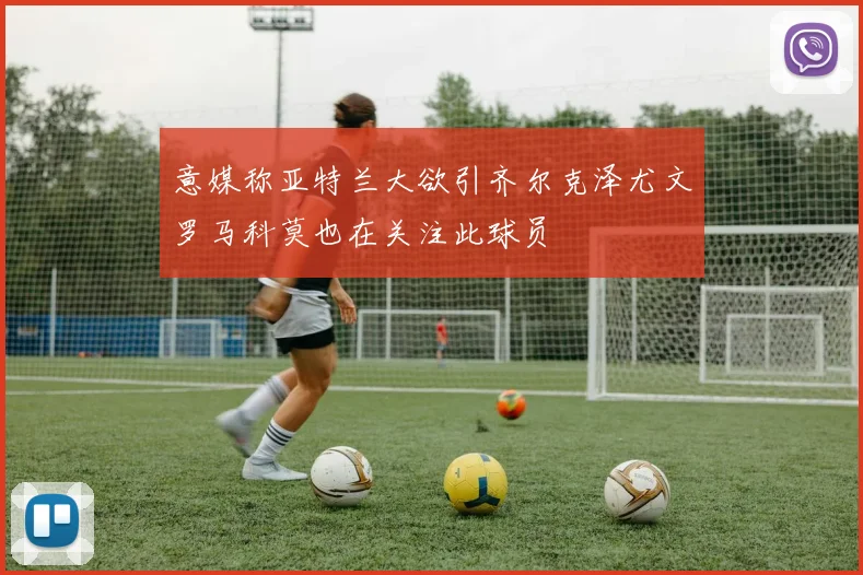 意媒称亚特兰大欲引齐尔克泽尤文罗马科莫也在关注此球员