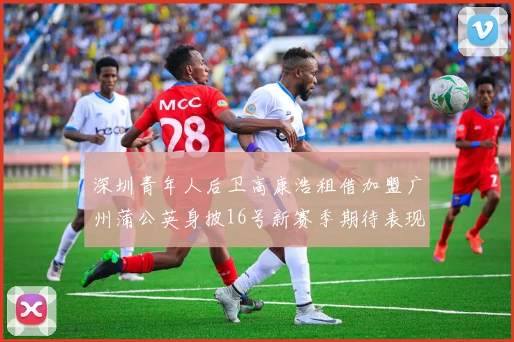 深圳青年人后卫高康浩租借加盟广州蒲公英身披16号新赛季期待表现