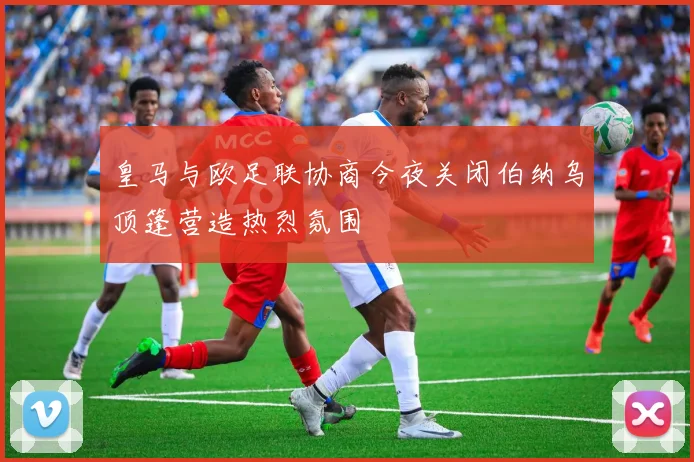 皇马与欧足联协商今夜关闭伯纳乌顶篷营造热烈氛围