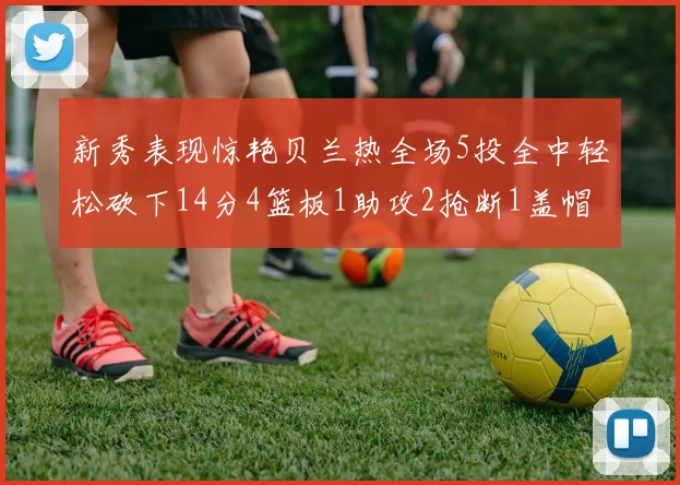 新秀表现惊艳贝兰热全场5投全中轻松砍下14分4篮板1助攻2抢断1盖帽