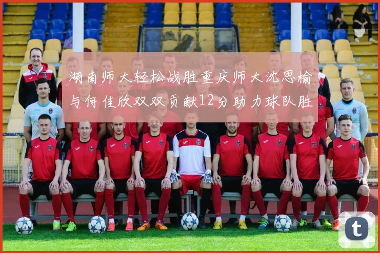 湖南师大轻松战胜重庆师大沈思榆与何佳欣双双贡献12分助力球队胜利