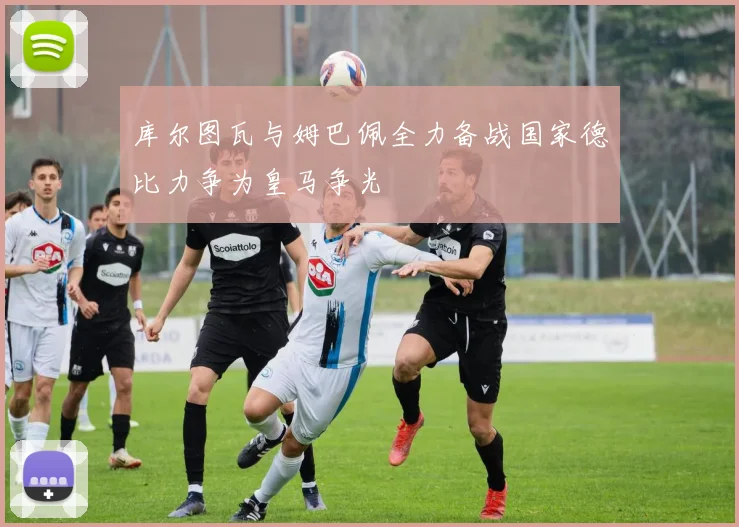 库尔图瓦与姆巴佩全力备战国家德比力争为皇马争光